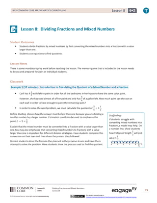 Lesson 8

NYS COMMON CORE MATHEMATICS CURRICULUM

6•2

Lesson 8: Dividing Fractions and Mixed Numbers
Student Outcomes


Students divide fractions by mixed numbers by first converting the mixed numbers into a fraction with a value
larger than one.



Students use equations to find quotients.

Lesson Notes
There is some mandatory prep work before teaching the lesson. The memory game that is included in the lesson needs
to be cut and prepared for pairs or individual students.

Classwork
Example 1 (12 minutes): Introduction to Calculating the Quotient of a Mixed Number and a Fraction


Carli has

walls left to paint in order for all the bedrooms in her house to have the same color paint.

However, she has used almost all of her paint and only has of a gallon left. How much paint can she use on
each wall in order to have enough to paint the remaining walls?


In order to solve the word problem, we must calculate the quotient of

.

Before dividing, discuss how the answer must be less than one because you are dividing a
smaller number by a larger number. Estimation could also be used to emphasize this
point:

.

Explain that the mixed number must be converted into a fraction with a value larger than
one.You may also emphasize that converting mixed numbers to fractions with a value
larger than one is important for different division strategies. Have students complete this
conversion on their own and then share the process they followed.

Scaffolding:
If students struggle with
converting mixed numbers into
fractions,a model may help. On
a number line, show students
how 9 steps of length will end
up at

Remind students about the formula they learned in the previous lesson and have them
attempt to solve the problem. Have students show the process used to find the quotient.

Lesson 8:
Date:
©2013CommonCore,Inc. Some rights reserved.commoncore.org

Dividing Fractions and Mixed Numbers
12/11/13

73
This work is licensed under a
Creative Commons Attribution-NonCommercial-ShareAlike 3.0 Unported License.

 