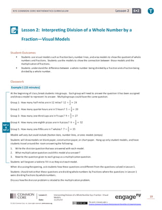 NYS COMMON CORE MATHEMATICS CURRICULUM Lesson 2 6• 2 
Lesson 2: Interpreting Division of a Whole Number by a 
Fraction—Visual Models 
Lesson 2: Interpreting Division of a Whole Number by a Fraction—Visual 
Models 
Date: 11/25/14 
19 
© 2013 Common Core, Inc. Some rights reserved. commoncore.org 
This work is licensed under a 
Creative Commons Attribution-NonCommercial-ShareAlike 3.0 Unported License. 
Student Outcomes 
 Students use visual models such as fraction bars, number lines , and area models to show the quotient of whole 
numbers and fractions. Students use the models to show the connection between those models and the 
multiplication of fractions. 
 Students understand the difference between a whole number being divided by a fraction and a fraction being 
divided by a whole number. 
Classwork 
Example 1 (15 minutes) 
At the beginning of class, break students into groups. Each group will need to answer the question it has been assigned 
and draw a model to represent its answer. Multiple groups could have the same question. 
Group 1: How many half-miles are in 12 miles? 12 ÷ 
1 
2 
= 24 
Group 2: How many quarter hours are in 5 hours? 5 ÷ 
1 
4 
= 20 
Group 3: How many one-third cups are in 9 cups? 9 ÷ 
1 
3 
= 27 
Group 4: How many one-eighth pizzas are in 4 pizzas? 4 ÷ 
1 
8 
= 32 
Group 5: How many one-fifths are in 7 wholes? 7 ÷ 
1 
5 
= 35 
Models will vary but could include fraction bars, number lines, or area models (arrays). 
Students will draw models on blank paper, construction paper, or chart paper. Hang up only student models, and have 
students travel around the room answering the following: 
1. Write the division question that was answered with each model. 
2. What multiplication question could this model also answer? 
3. Rewrite the question given to each group as a multiplication question. 
Students will be given a table to fill in as they visit each model. 
When discussing the opening, ask students how these questions are different from the questions solved in Lesson 1. 
Students should notice that these questions are dividing whole numbers by fractions where the questions in Lesson 1 
were dividing fractions by whole numbers. 
Discuss how the division problem is related to the multiplication problem. 
MP.1 
& 
MP.2 
 