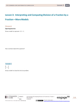 NYS COMMON CORE MATHEMATICS CURRICULUM Lesson 3 6• 2 
Lesson 3: Interpreting and Computing Division of a Fraction by a 
Fraction—More Models 
Lesson 3: Interpreting and Computing Division of a Fraction by a Fraction— 
More Models 
Date: 11/26/14 
S.11 
11 
© 2013 Common Core, Inc. Some rights reserved. commoncore.org 
This work is licensed under a 
Creative Commons Attribution-NonCommercial-ShareAlike 3.0 Unported License. 
Classwork 
Opening Exercise 
Draw a model to represent 12 ÷ 3. 
How could we reword this question? 
Example 1 
8 
2 
÷ 
9 
9 
Draw a model to show the division problem. 
 