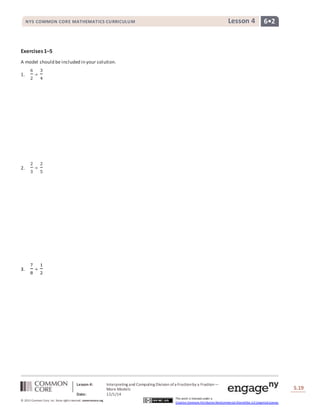 NYS COMMON CORE MATHEMATICS CURRICULUM Lesson 4 6• 2 
Lesson 4: Interpreting and Computing Division of a Fraction by a Fraction— 
More Models 
Date: 12/1/14 
S.19 
19 
© 2013 Common Core, Inc. Some rights reserved. commoncore.org 
This work is licensed under a 
Creative Commons Attribution-NonCommercial-ShareAlike 3.0 Unported License. 
Exercises 1–5 
A model should be included in your solution. 
1. 
6 
2 
÷ 
3 
4 
2. 
2 
3 
÷ 
2 
5 
3. 
7 
8 
÷ 
1 
2 
 