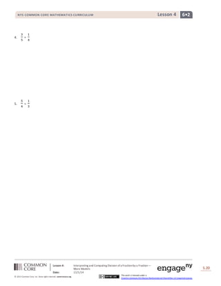 NYS COMMON CORE MATHEMATICS CURRICULUM Lesson 4 6• 2 
Lesson 4: Interpreting and Computing Division of a Fraction by a Fraction— 
More Models 
Date: 12/1/14 
S.20 
20 
© 2013 Common Core, Inc. Some rights reserved. commoncore.org 
This work is licensed under a 
Creative Commons Attribution-NonCommercial-ShareAlike 3.0 Unported License. 
4. 
3 
5 
÷ 
1 
4 
5. 
5 
4 
÷ 
1 
3 
 