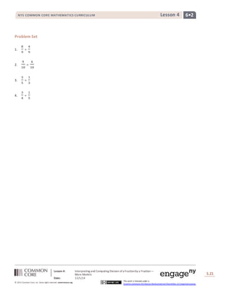 NYS COMMON CORE MATHEMATICS CURRICULUM Lesson 4 6• 2 
Lesson 4: Interpreting and Computing Division of a Fraction by a Fraction— 
More Models 
Date: 12/1/14 
S.21 
21 
© 2013 Common Core, Inc. Some rights reserved. commoncore.org 
This work is licensed under a 
Creative Commons Attribution-NonCommercial-ShareAlike 3.0 Unported License. 
Problem Set 
1. 
8 
9 
÷ 
4 
9 
2. 
9 
10 
÷ 
4 
10 
3. 
3 
5 
÷ 
1 
3 
4. 
3 
4 
÷ 
1 
5 
