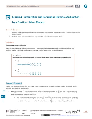 NYS COMMON CORE MATHEMATICS CURRICULUM Lesson 4 6• 2 
Lesson 4: Interpreting and Computing Division of a Fraction 
by a Fraction—More Models 
Lesson 4: Interpreting and Computing Division of a Fraction by a Fraction— 
More Models 
Date: 12/1/14 
36 
© 2013 Common Core, Inc. Some rights reserved. commoncore.org 
This work is licensed under a 
Creative Commons Attribution-NonCommercial-ShareAlike 3.0 Unported License. 
Student Outcomes 
 Students use visual models such as fraction bars and area models to divide fractions by fractions with different 
denominators. 
 Students make connections between visual models and multiplication of fractions. 
Classwork 
Opening Exercise (2 minutes) 
Begin class with a review of equivalent fractions. Ask each student for a new example of an equivalent fraction. 
Students need to share how they know that the new fraction is equivalent to the old fraction. 
Opening Exercise 
Write at least three equivalent fractions for each fraction below. Be sure to show how the two fractions are related. 
a. 
ퟐ 
ퟑ 
Sample solutions include 
ퟒ 
ퟔ 
, 
ퟔ 
ퟗ 
, 
ퟖ 
ퟏퟐ 
, 
ퟏퟎ 
ퟏퟓ 
, 
ퟏퟐ 
ퟏퟖ 
. 
b. 
ퟏퟎ 
ퟏퟐ 
Sample solutions include 
ퟓ 
ퟔ 
, 
ퟏퟓ 
ퟏퟖ 
, 
ퟐퟎ 
ퟐퟒ 
, 
ퟐퟓ 
ퟑퟎ 
, 
ퟑퟎ 
ퟑퟔ 
. 
Example 1 (3 minutes) 
For the first example, students will be asked to solve a word problem using the skills they used in Lesson 3 to divide 
fractions with the same denominator. 
 Molly purchased 1 
3 
8 
cups of strawberries. This can also be represented as 
11 
8 
. She eats 
2 
8 
cups in a serving. 
How many servings did Molly purchase? 
 This question is really asking me how many 
2 
8 
are in 
11 
8 
or, in other words, to divide eleven eighths by 
two eighths. I can use a model to show that there are 5 
1 
2 
servings in the 
11 
8 
cups of strawberries. 
MP.1 
 