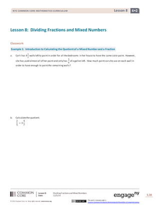 NYS COMMON CORE MATHEMATICS CURRICULUM Lesson 8 6• 2 
Lesson 8: Dividing Fractions and Mixed Numbers 
Classwork 
Example 1: Introduction to Calculating the Quotient of a Mixed Number and a Fraction 
Lesson 8: Dividing Fractions and Mixed Numbers 
Date: 12/5/14 
Lesson #: Lesson Description 
S.34 
34 
© 2013 Common Core, Inc. Some rights reserved. commoncore.org 
This work is licensed under a 
Creative Commons Attribution-NonCommercial-ShareAlike 3.0 Unported License. 
a. Carli has 4 
1 
2 
walls left to paint in order for all the bedrooms in her house to have the same color paint. However, 
she has used almost all of her paint and only has 5 
6 
of a gallon left. How much paint can she use on each wall in 
order to have enough to paint the remaining walls? 
b. Calculate the quotient. 
2 
5 
÷ 3 
4 
7 
 