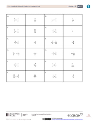 NYS COMMON CORE MATHEMATICS CURRICULUM Lesson 8 6• 2 
Lesson 8: Dividing Fractions and Mixed Numbers 
Date: 12/5/14 
75 
© 2013 Common Core, Inc. Some rights reserved. commoncore.org 
This work is licensed under a 
Creative Commons Attribution-NonCommercial-ShareAlike 3.0 Unported License. 
A. 
3 
4 
÷ 6 
2 
3 
9 
80 
B. 
1 
3 
÷ 4 
3 
4 
4 
57 
C. 
2 
5 
÷ 1 
7 
8 
16 
75 
D. 
7 
1 
2 
÷ 
5 
6 
9 
E. 
3 
4 
7 
÷ 
5 
8 
5 
5 
7 
F. 
5 
5 
8 
÷ 
9 
10 
6 
1 
4 
G. 
1 
4 
÷ 10 
11 
12 
3 
131 
H. 
5 
3 
4 
÷ 
5 
9 
10 
7 
20 
I. 
3 
1 
5 
÷ 
2 
3 
5 
4 
5 
J. 
3 
5 
÷ 3 
1 
7 
21 
110 
K. 
10 
13 
÷ 2 
4 
7 
35 
117 
L. 
2 
1 
4 
÷ 
7 
8 
2 
4 
7 
 