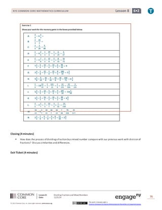 NYS COMMON CORE MATHEMATICS CURRICULUM Lesson 8 6• 2 
Lesson 8: Dividing Fractions and Mixed Numbers 
Date: 12/5/14 
76 
© 2013 Common Core, Inc. Some rights reserved. commoncore.org 
This work is licensed under a 
Creative Commons Attribution-NonCommercial-ShareAlike 3.0 Unported License. 
Exercise 1 
Show your work for the memory game in the boxes provided below. 
A. 
ퟑ 
ퟒ 
÷ ퟔ 
ퟐ 
ퟑ 
= 
B. 
ퟑ 
ퟒ 
÷ 
ퟐퟎ 
ퟑ 
= 
C. 
ퟑ 
ퟒ 
× 
ퟑ 
ퟐퟎ 
= 
ퟗ 
ퟖퟎ 
D. 
ퟏ 
ퟑ 
÷ ퟒ 
ퟑ 
ퟒ 
= 
ퟏ 
ퟑ 
÷ 
ퟏퟗ 
ퟒ 
= 
ퟏ 
ퟑ 
× 
ퟒ 
ퟏퟗ 
= 
ퟒ 
ퟓퟕ 
E. 
ퟐ 
ퟓ 
÷ ퟏ 
ퟕ 
ퟖ 
= 
ퟐ 
ퟓ 
÷ 
ퟏퟓ 
ퟖ 
= 
ퟐ 
ퟓ 
× 
ퟖ 
ퟏퟓ 
= 
ퟏퟔ 
ퟕퟓ 
F. ퟕ ퟏ 
ퟐ 
÷ ퟓ 
ퟔ 
= ퟏퟓ 
ퟐ 
÷ ퟓ 
ퟔ 
= ퟏퟓ 
ퟐ 
× ퟔ 
ퟓ 
= ퟗퟎ 
ퟏퟎ 
= ퟗ 
G. ퟑ ퟒ 
ퟕ 
÷ ퟓ 
ퟖ 
= ퟐퟓ 
ퟕ 
÷ ퟓ 
ퟖ 
= ퟐퟓ 
ퟕ 
× ퟖ 
ퟓ 
= ퟐퟎퟎ 
ퟑퟓ 
= ퟓ ퟓ 
ퟕ 
H. ퟓ ퟓ 
ퟖ 
÷ ퟗ 
ퟏퟎ 
= ퟒퟓ 
ퟖ 
÷ ퟗ 
ퟏퟎ 
= ퟒퟓ 
ퟖ 
× ퟏퟎ 
ퟗ 
= ퟒퟓퟎ 
ퟕퟐ 
= ퟔ ퟏ 
ퟒ 
I. 
ퟏ 
ퟒ 
÷ ퟏퟎ 
ퟏퟏ 
ퟏퟐ 
= 
ퟏ 
ퟒ 
÷ 
ퟏퟑퟏ 
ퟏퟐ 
= 
ퟏ 
ퟒ 
× 
ퟏퟐ 
ퟏퟑퟏ 
= 
ퟏퟐ 
ퟓퟐퟒ 
= 
ퟑ 
ퟏퟑퟏ 
J. ퟓ ퟑ 
ퟒ 
÷ ퟓ 
ퟗ 
= ퟐퟑ 
ퟒ 
÷ ퟓ 
ퟗ 
= ퟐퟑ 
ퟒ 
× ퟗ 
ퟓ 
= ퟐퟎퟕ 
ퟐퟎ 
= ퟏퟎ ퟕ 
ퟐퟎ 
K. ퟑ ퟏ 
ퟓ 
÷ ퟐ 
ퟑ 
= ퟏퟔ 
ퟓ 
÷ ퟐ 
ퟑ 
= ퟏퟔ 
ퟓ 
× ퟑ 
ퟐ 
= ퟒퟖ 
ퟏퟎ 
= ퟒ ퟒ 
ퟓ 
L. 
ퟑ 
ퟓ 
÷ ퟑ 
ퟏ 
ퟕ 
= 
ퟑ 
ퟓ 
÷ 
ퟐퟐ 
ퟕ 
= 
ퟑ 
ퟓ 
× 
ퟕ 
ퟐퟐ 
= 
ퟐퟏ 
ퟏퟏퟎ 
M. 
ퟏퟎ 
ퟏퟑ 
÷ ퟐ 
ퟒ 
ퟕ 
= 
ퟏퟎ 
ퟏퟑ 
÷ 
ퟏퟖ 
ퟕ 
= 
ퟏퟎ 
ퟏퟑ 
× 
ퟕ 
ퟏퟖ 
= 
ퟕퟎ 
ퟐퟑퟒ 
= 
ퟑퟓ 
ퟏퟏퟕ 
N. ퟐ ퟏ 
ퟒ 
÷ ퟕ 
ퟖ 
= ퟗ 
ퟒ 
÷ ퟕ 
ퟖ 
= ퟗ 
ퟒ 
× ퟖ 
ퟕ 
= ퟕퟐ 
ퟐퟖ 
= ퟐ ퟒ 
ퟕ 
Closing (4 minutes) 
 How does the process of dividing a fraction by a mixed number compare with our previous work with division of 
fractions? Discuss similarities and differences. 
Exit Ticket (4 minutes) 
 
