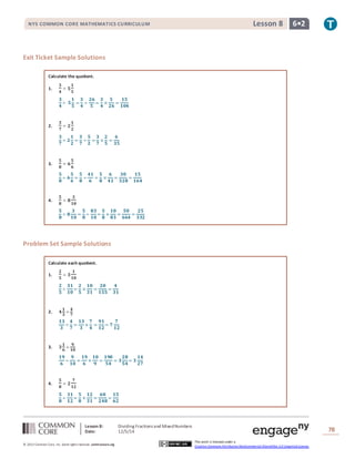 NYS COMMON CORE MATHEMATICS CURRICULUM Lesson 8 6• 2 
Lesson 8: Dividing Fractions and Mixed Numbers 
Date: 12/5/14 
78 
© 2013 Common Core, Inc. Some rights reserved. commoncore.org 
This work is licensed under a 
Creative Commons Attribution-NonCommercial-ShareAlike 3.0 Unported License. 
Exit Ticket Sample Solutions 
Calculate the quotient. 
1. 
ퟑ 
ퟒ 
÷ ퟓ 
ퟏ 
ퟓ 
ퟑ 
ퟒ 
÷ ퟓ 
ퟏ 
ퟓ 
= 
ퟑ 
ퟒ 
÷ 
ퟐퟔ 
ퟓ 
= 
ퟑ 
ퟒ 
× 
ퟓ 
ퟐퟔ 
= 
ퟏퟓ 
ퟏퟎퟒ 
2. 
ퟑ 
ퟕ 
÷ ퟐ 
ퟏ 
ퟐ 
ퟑ 
ퟕ 
÷ ퟐ 
ퟏ 
ퟐ 
= 
ퟑ 
ퟕ 
÷ 
ퟓ 
ퟐ 
= 
ퟑ 
ퟕ 
× 
ퟐ 
ퟓ 
= 
ퟔ 
ퟑퟓ 
3. 
ퟓ 
ퟖ 
÷ ퟔ 
ퟓ 
ퟔ 
ퟓ 
ퟖ 
÷ ퟔ 
ퟓ 
ퟔ 
= 
ퟓ 
ퟖ 
÷ 
ퟒퟏ 
ퟔ 
= 
ퟓ 
ퟖ 
× 
ퟔ 
ퟒퟏ 
= 
ퟑퟎ 
ퟑퟐퟖ 
= 
ퟏퟓ 
ퟏퟔퟒ 
4. 
ퟓ 
ퟖ 
÷ ퟖ 
ퟑ 
ퟏퟎ 
ퟓ 
ퟖ 
÷ ퟖ 
ퟑ 
ퟏퟎ 
= 
ퟓ 
ퟖ 
÷ 
ퟖퟑ 
ퟏퟎ 
= 
ퟓ 
ퟖ 
× 
ퟏퟎ 
ퟖퟑ 
= 
ퟓퟎ 
ퟔퟔퟒ 
= 
ퟐퟓ 
ퟑퟑퟐ 
Problem Set Sample Solutions 
Calculate each quotient. 
1. 
ퟐ 
ퟓ 
÷ ퟑ 
ퟏ 
ퟏퟎ 
ퟐ 
ퟓ 
÷ 
ퟑퟏ 
ퟏퟎ 
= 
ퟐ 
ퟓ 
× 
ퟏퟎ 
ퟑퟏ 
= 
ퟐퟎ 
ퟏퟓퟓ 
= 
ퟒ 
ퟑퟏ 
2. ퟒ 
ퟏ 
ퟑ 
÷ 
ퟒ 
ퟕ 
ퟏퟑ 
ퟑ 
÷ 
ퟒ 
ퟕ 
= 
ퟏퟑ 
ퟑ 
× 
ퟕ 
ퟒ 
= 
ퟗퟏ 
ퟏퟐ 
= ퟕ 
ퟕ 
ퟏퟐ 
3. ퟑ 
ퟏ 
ퟔ 
÷ 
ퟗ 
ퟏퟎ 
ퟏퟗ 
ퟔ 
÷ 
ퟗ 
ퟏퟎ 
= 
ퟏퟗ 
ퟔ 
× 
ퟏퟎ 
ퟗ 
= 
ퟏퟗퟎ 
ퟓퟒ 
= ퟑ 
ퟐퟖ 
ퟓퟒ 
= ퟑ 
ퟏퟒ 
ퟐퟕ 
4. 
ퟓ 
ퟖ 
÷ ퟐ 
ퟕ 
ퟏퟐ 
ퟓ 
ퟖ 
÷ 
ퟑퟏ 
ퟏퟐ 
= 
ퟓ 
ퟖ 
× 
ퟏퟐ 
ퟑퟏ 
= 
ퟔퟎ 
ퟐퟒퟖ 
= 
ퟏퟓ 
ퟔퟐ 
