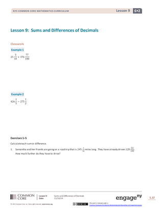 NYS COMMON CORE MATHEMATICS CURRICULUM Lesson 9 6• 2 
Lesson 9: Sums and Differences of Decimals 
Lesson 9: Sums and Differences of Decimals 
Date: 12/10/14 
Lesson #: Lesson Description 
S.37 
37 
© 2013 Common Core, Inc. Some rights reserved. commoncore.org 
This work is licensed under a 
Creative Commons Attribution-NonCommercial-ShareAlike 3.0 Unported License. 
Classwork 
Example 1 
25 
3 
10 
+ 376 
77 
100 
Example 2 
426 
1 
5 
− 275 
1 
2 
Exercises 1–5 
Calculate each sum or difference. 
1. Samantha and her friends are going on a road trip that is 245 
7 
50 
miles long. They have already driven 128 
53 
100 
. 
How much further do they have to drive? 
 