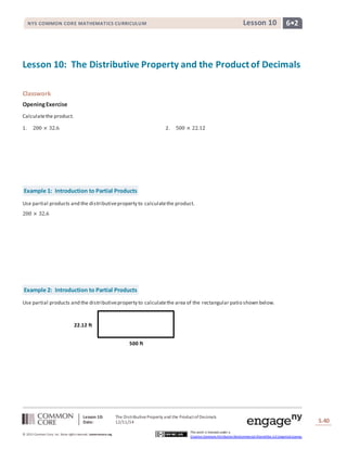 NYS COMMON CORE MATHEMATICS CURRICULUM Lesson 10 6• 2 
Lesson 10: The Distributive Property and the Product of Decimals 
Lesson 10: The Distributive Property and the Product of Decimals 
Date: 12/11/14 
Lesson #: Lesson Description 
S.40 
40 
© 2013 Common Core, Inc. Some rights reserved. commoncore.org 
This work is licensed under a 
Creative Commons Attribution-NonCommercial-ShareAlike 3.0 Unported License. 
Classwork 
Opening Exercise 
Calculate the product. 
1. 200 × 32.6 2. 500 × 22.12 
Example 1: Introduction to Partial Products 
Use partial products and the distributive property to calculate the product. 
200 × 32.6 
Example 2: Introduction to Partial Products 
Use partial products and the distributive property to calculate the area of the rectangular patio shown below. 
500 ft 
22.12 ft 
 