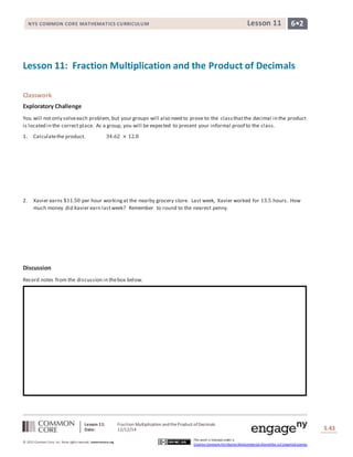 NYS COMMON CORE MATHEMATICS CURRICULUM Lesson 11 6• 2 
Lesson 11: Fraction Multiplication and the Product of Decimals 
Lesson 11: Fraction Multiplication and the Product of Decimals 
Date: 12/12/14 
Lesson #: Lesson Description 
S.43 
43 
© 2013 Common Core, Inc. Some rights reserved. commoncore.org 
This work is licensed under a 
Creative Commons Attribution-NonCommercial-ShareAlike 3.0 Unported License. 
Classwork 
Exploratory Challenge 
You will not only solve each problem, but your groups will also need to prove to the class that the decimal in the product 
is located in the correct place. As a group, you will be expected to present your informal proof to the class. 
1. Calculate the product. 34.62 × 12.8 
2. Xavier earns $11.50 per hour working at the nearby grocery store. Last week, Xavier worked for 13.5 hours. How 
much money did Xavier earn last week? Remember to round to the nearest penny. 
Discussion 
Record notes from the discussion in the box below. 
 
