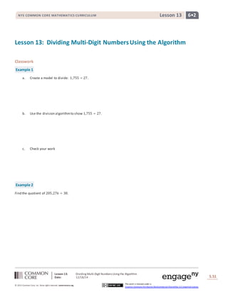 Lesson 13: Dividing Multi-Digit Numbers Using the Algorithm
Date: 12/18/14 S.51
51
© 2013 Common Core, Inc. Some rightsreserved. commoncore.org
This work is licensed under a
Creative Commons Attribution-NonCommercial-ShareAlike 3.0 Unported License.
NYS COMMON CORE MATHEMATICS CURRICULUM 6•2Lesson 13
Lesson 13: Dividing Multi-Digit NumbersUsing the Algorithm
Classwork
Example 1
a. Create a model to divide: 1,755 ÷ 27.
b. Use the division algorithmto show 1,755 ÷ 27.
c. Check your work
Example 2
Find the quotient of 205,276 ÷ 38.
 