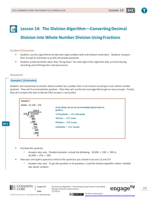 Lesson 14: The Division Algorithm—Converting Decimal Divisioninto Whole
Number DivisionUsing Fractions
Date: 12/18/14
127
© 2013 Common Core, Inc. Some rightsreserved. commoncore.org
This work is licensed under a
Creative Commons Attribution-NonCommercial-ShareAlike 3.0 Unported License.
NYS COMMON CORE MATHEMATICS CURRICULUM 6•2Lesson 14
Lesson 14: The Division Algorithm—ConvertingDecimal
Division into Whole Number Division UsingFractions
Student Outcomes
 Students use the algorithmto dividemulti-digitnumbers with and without remainders. Students compare
their answer to estimates to justify reasonablequotients.
 Students understand that when they “bring down” the next digitin the algorithm,they are distributing,
recording,and shiftingto the next placevalue.
Classwork
Example 1 (4 minutes)
Students will reviewhow to dividea whole number by a number that is not a factor resultingin a non-whole number
quotient. They will firstestimatethe quotient. Then they will usethe division algorithmto get an exact answer. Finally,
they will comparethe two to decide if the answer is reasonable.
Example 1
Divide: 𝟑𝟏,𝟐𝟏𝟖÷ 𝟏𝟑𝟐
 Estimate the quotient.
 Answers may vary. Possible estimates include the following: 30,000 ÷ 100 = 300 or
30,000 ÷ 150 = 200.
 How was solvingthis question similar to the questions you solved in Lessons 12 and 13?
 Answers may vary. To get the quotient in all questions, I used the division algorithm where I divided
two whole numbers.
MP.2
As we divide, wecan useour knowledgeofplacevalueto
guideus.
𝟑𝟏𝟐hundreds ÷ 𝟏𝟑𝟐: 𝟐hundreds
𝟒𝟖𝟏tens ÷ 𝟏𝟑𝟐: 𝟑tens
𝟖𝟓𝟖ones ÷ 𝟏𝟑𝟐: 𝟔ones
𝟔𝟔𝟎tenths ÷ 𝟏𝟑𝟐: 𝟓tenths
 