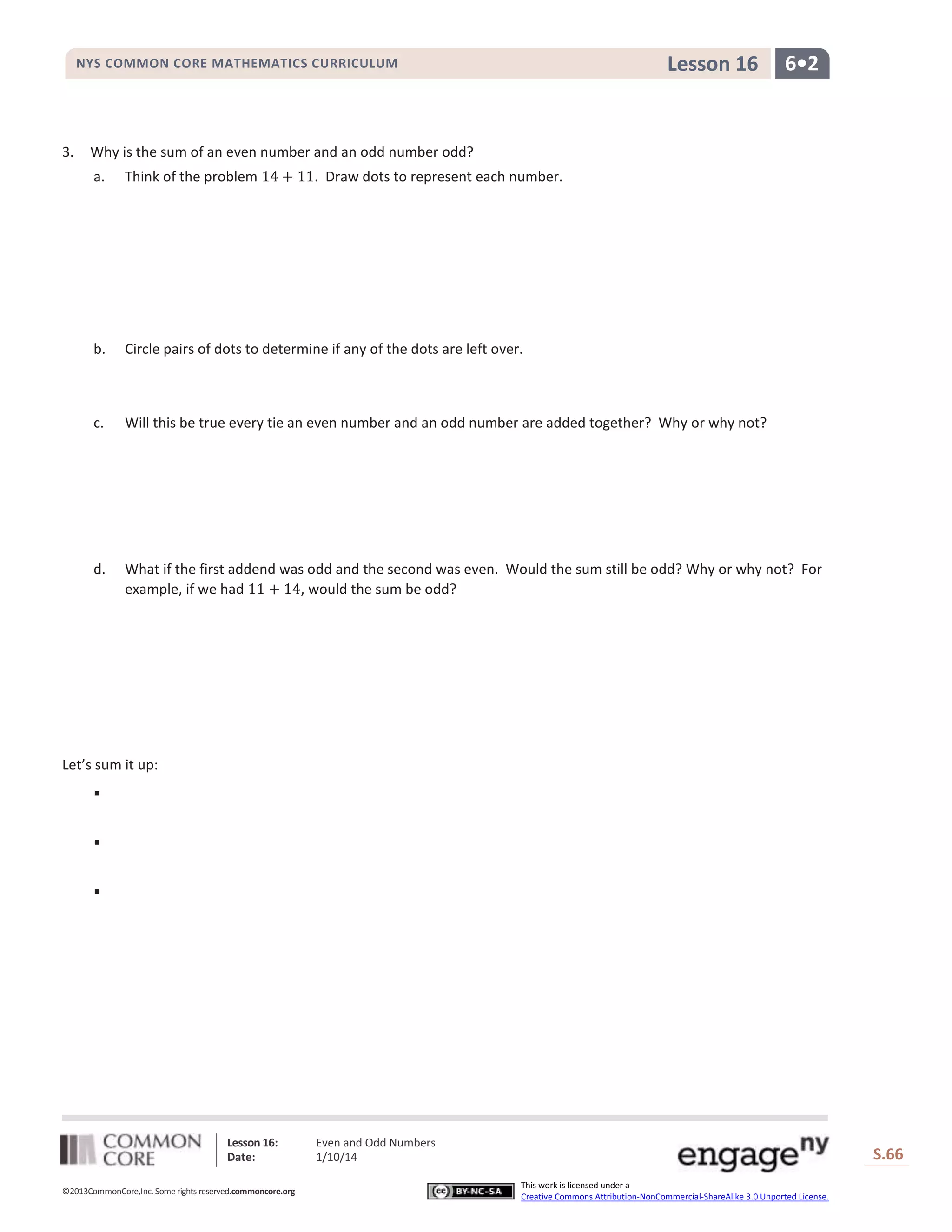 Lesson 16

NYS COMMON CORE MATHEMATICS CURRICULUM

3.

6•2

Why is the sum of an even number and an odd number odd?
a.

Think of the problem

. Draw dots to represent each number.

b.

Circle pairs of dots to determine if any of the dots are left over.

c.

Will this be true every tie an even number and an odd number are added together? Why or why not?

d.

What if the first addend was odd and the second was even. Would the sum still be odd? Why or why not? For
example, if we had
, would the sum be odd?

Let’s sum it up:




Lesson 16:
Date:
©2013CommonCore,Inc. Some rights reserved.commoncore.org

Even and Odd Numbers
1/10/14

S.66
This work is licensed under a
Creative Commons Attribution-NonCommercial-ShareAlike 3.0 Unported License.

66

 
