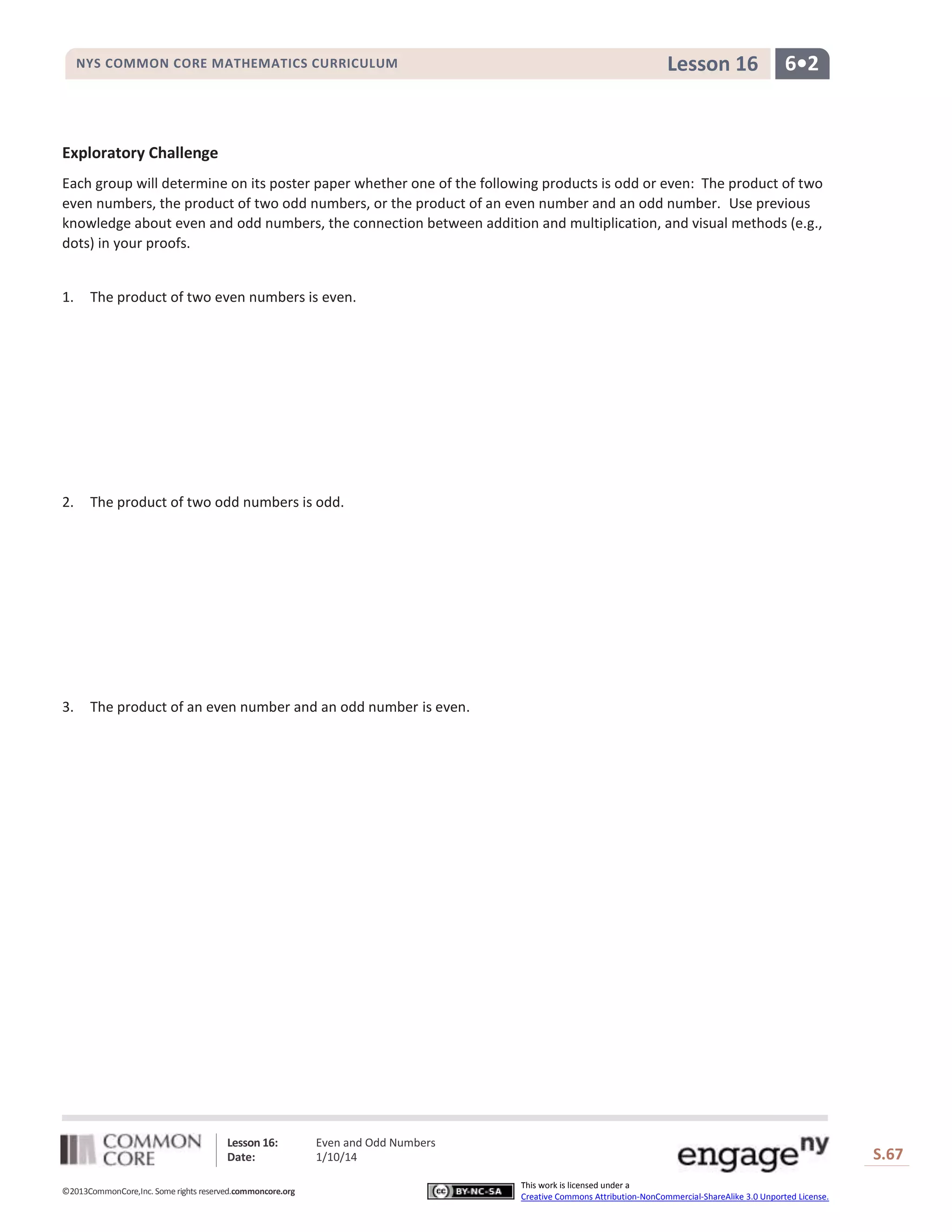 NYS COMMON CORE MATHEMATICS CURRICULUM

Lesson 16

6•2

Exploratory Challenge
Each group will determine on its poster paper whether one of the following products is odd or even: The product of two
even numbers, the product of two odd numbers, or the product of an even number and an odd number. Use previous
knowledge about even and odd numbers, the connection between addition and multiplication, and visual methods (e.g.,
dots) in your proofs.
1.

The product of two even numbers is even.

2.

The product of two odd numbers is odd.

3.

The product of an even number and an odd number is even.

Lesson 16:
Date:
©2013CommonCore,Inc. Some rights reserved.commoncore.org

Even and Odd Numbers
1/10/14

S.67
This work is licensed under a
Creative Commons Attribution-NonCommercial-ShareAlike 3.0 Unported License.

67

 