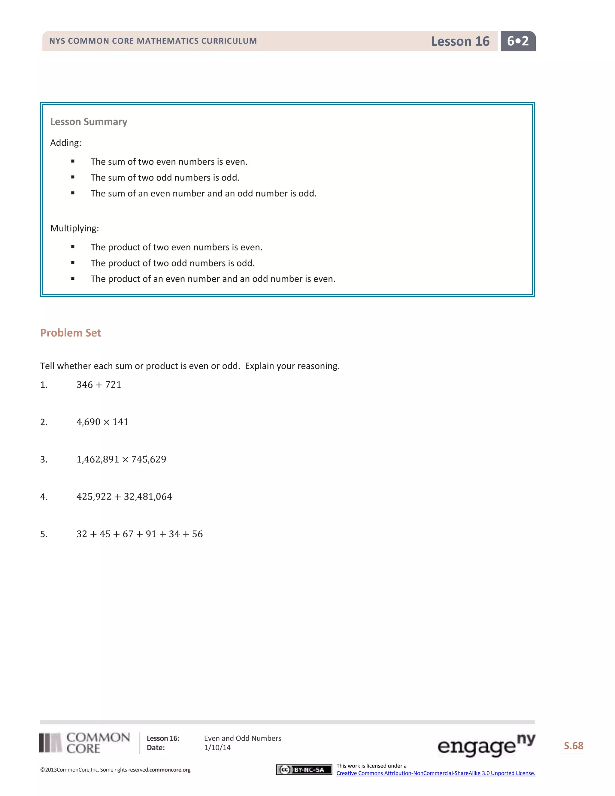 Lesson 16

NYS COMMON CORE MATHEMATICS CURRICULUM

6•2

Lesson Summary
Adding:


The sum of two even numbers is even.



The sum of two odd numbers is odd.



The sum of an even number and an odd number is odd.

Multiplying:


The product of two even numbers is even.



The product of two odd numbers is odd.



The product of an even number and an odd number is even.

Problem Set
Tell whether each sum or product is even or odd. Explain your reasoning.
1.

2.

3.

4.

5.

Lesson 16:
Date:
©2013CommonCore,Inc. Some rights reserved.commoncore.org

Even and Odd Numbers
1/10/14

S.68
This work is licensed under a
Creative Commons Attribution-NonCommercial-ShareAlike 3.0 Unported License.

68

 