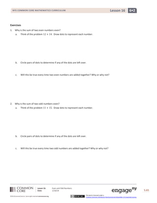 Lesson 16

NYS COMMON CORE MATHEMATICS CURRICULUM

6•2

Exercises
1.

Why is the sum of two even numbers even?
a.

b.

Circle pairs of dots to determine if any of the dots are left over.

c.

2.

Think of the problem

. Draw dots to represent each number.

Will this be true every time two even numbers are added together? Why or why not?

Why is the sum of two odd numbers even?
a.

Think of the problem

b.

Circle pairs of dots to determine if any of the dots are left over.

c.

Will this be true every time two odd numbers are added together? Why or why not?

Lesson 16:
Date:
©2013CommonCore,Inc. Some rights reserved.commoncore.org

. Draw dots to represent each number.

Even and Odd Numbers
1/10/14

S.65
This work is licensed under a
Creative Commons Attribution-NonCommercial-ShareAlike 3.0 Unported License.

65

 