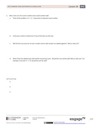 Lesson 16

NYS COMMON CORE MATHEMATICS CURRICULUM

3.

6•2

Why is the sum of an even number and an odd number odd?
a.

Think of the problem

. Draw dots to represent each number.

b.

Circle pairs of dots to determine if any of the dots are left over.

c.

Will this be true every tie an even number and an odd number are added together? Why or why not?

d.

What if the first addend was odd and the second was even. Would the sum still be odd? Why or why not? For
example, if we had
, would the sum be odd?

Let’s sum it up:




Lesson 16:
Date:
©2013CommonCore,Inc. Some rights reserved.commoncore.org

Even and Odd Numbers
1/10/14

S.66
This work is licensed under a
Creative Commons Attribution-NonCommercial-ShareAlike 3.0 Unported License.

66

 