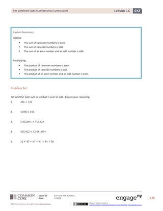 Lesson 16

NYS COMMON CORE MATHEMATICS CURRICULUM

6•2

Lesson Summary
Adding:


The sum of two even numbers is even.



The sum of two odd numbers is odd.



The sum of an even number and an odd number is odd.

Multiplying:


The product of two even numbers is even.



The product of two odd numbers is odd.



The product of an even number and an odd number is even.

Problem Set
Tell whether each sum or product is even or odd. Explain your reasoning.
1.

2.

3.

4.

5.

Lesson 16:
Date:
©2013CommonCore,Inc. Some rights reserved.commoncore.org

Even and Odd Numbers
1/10/14

S.68
This work is licensed under a
Creative Commons Attribution-NonCommercial-ShareAlike 3.0 Unported License.

68

 