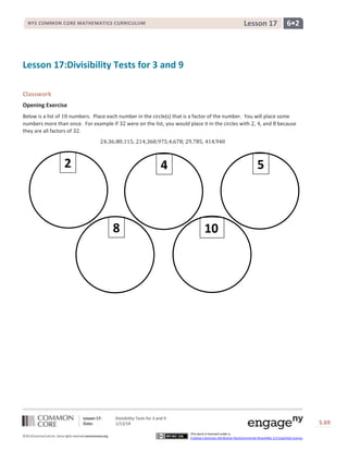 Lesson 17

NYS COMMON CORE MATHEMATICS CURRICULUM

6•2

Lesson 17:Divisibility Tests for 3 and 9
Classwork
Opening Exercise
Below is a list of
numbers. Place each number in the circle(s) that is a factor of the number. You will place some
numbers more than once. For example if
were on the list, you would place it in the circles with , , and because
they are all factors of .
;

;

2

;

;

;

;

;

;

;

5

4

8

Lesson 17:
Date:
©2013CommonCore,Inc. Some rights reserved.commoncore.org

10

Divisibility Tests for 3 and 9
1/13/14

S.69
This work is licensed under a
Creative Commons Attribution-NonCommercial-ShareAlike 3.0 Unported License.

69

 