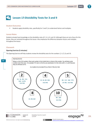 Lesson 17

NYS COMMON CORE MATHEMATICS CURRICULUM

6•2

Lesson 17:Divisibility Tests for 3 and 9
Student Outcomes


Students apply divisibility rules, specifically for

and , to understand factors and multiples.

Lesson Notes
Students already have knowledge on the divisibility rules of , , , , and . Although those are not a focus for this
lesson, they are revisited throughout the lesson. Also emphasize the difference between factors and multiples
throughout the lesson.

Classwork
Opening Exercise (5 minutes)
The Opening Exercise will help students review the divisibility tests for the numbers , , , , and

.

Opening Exercise

MP.
1

Below is a list of
numbers. Place each number in the circle(s) that is a factor of the number. You will place some
numbers more than once. For example if
were on the list, you would place it in the circles with , , and because
they are all factors of .
;

;

2

;

;

;

;

;

;

;

5

4

8
;

Lesson 17:
Date:
©2013CommonCore,Inc. Some rights reserved.commoncore.org

;

Divisibility Tests for 3 and 9
1/13/14

10
00
00
00
0
This work is licensed under a
Creative Commons Attribution-NonCommercial-ShareAlike 3.0 Unported License.

156

 