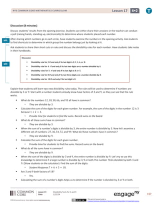 Lesson 17

NYS COMMON CORE MATHEMATICS CURRICULUM

6•2

Discussion (8 minutes)
Discuss students’ results from the opening exercise. Students can either share their answers or the teacher can conduct
a poll (raising hands, standing up, electronically) to determine where students placed each number.
After sharing which numbers go in each circle, have students examine the numbers in the opening activity. Ask students
MP.
to find shortcuts to determine in which group the number belongs just by looking at it.
3
Ask students to share their short cuts or rules and discuss the divisibility rules for each number. Have students take notes
in their handbooks.
Discussion


Divisibility rule for :If and only if its last digit is



Divisibility rule for : If and only if its last two digits are a number divisible by .



Divisibility rules for : If and only if its last digit is



Divisibility rule for :If and only if its last three digits are a number divisible by .



MP.
8

Divisibility rule for

.

.

:If and only if its last digit is .

Explain that students will learn two new divisibility rules today. The rules will be used to determine if numbers are
divisible by
. Start with a number students already know have factors of and , so they can see that the rule
works.


What do the numbers




Are




They are divisible by .
Provide time for students to find the sums. Record sums on the board.
They are divisible by .

When the sum of the digits is divisible by and , the entire number is divisible by . Let’s try to use this
knowledge to determine if a large number is divisible by
or both.The number
is divisible by both and
. (Show students on the calculator). Find the sum of the digits.




They are divisible by .

What do all the sums have in common?




Provide time for students to find the sums. Record sums on the board.

Calculate the sum of the digits for each given number.




is

When the sum of a number’s digits is divisible by , the entire number is divisible by . Now let’s examine a
different set of numbers:
and . What do these numbers have in common?




They are divisible by .

What do all these sums have in common?




all have in common?

Calculate the sum of the digits for each given number. For example, the sum of the digits in the number
because
.




, and

Student Response:
and

both factors of

?

Yes.

Calculating the sum of a number’s digits helps us to determine if the number is divisible by

Lesson 17:
Date:
©2013CommonCore,Inc. Some rights reserved.commoncore.org

or

or both.

Divisibility Tests for 3 and 9
1/13/14

157
This work is licensed under a
Creative Commons Attribution-NonCommercial-ShareAlike 3.0 Unported License.

 