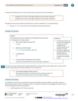 Lesson 17

NYS COMMON CORE MATHEMATICS CURRICULUM

Introduce the divisibility rules for

6•2

and . Have students record the rules in their handbooks.



Divisibility rule for : If the sum of the digits is divisible by , then the number is divisible by .



Divisibility rule for : If the sum of the digits is divisible by , then the number is divisible by .

Through further discussion, explain to students that if a number is divisible by , it is also divisible by .


Because

, any number that is divisible by

will also be divisible by .

Example 1 (5 minutes)
Example 1
This example will show you how to apply the two new divisibility rules we just discussed.
Is

divisible by
a.

or ? Why or why not?

What are the three digits in the number

 If needed, the teacher can
also ask if
is divisible by
. Students may still
struggle with the
connection between the
multiples of and .
 If students struggled with
the opening exercise, the
divisibility rules for
, and
can be
reviewed in this example
as well.

?

and

b.

What is the sum of the three digits?
; the sum of the three digits is

c.

Is

.

divisible by ?

Yes

d.

Is the entire number
The number

Scaffolding:

divisible by ? Why or why not?

is divisible by

because the sum of the digits is divisible by .

This may be the place to help students recognize the difference between factors and multiples. Nine is a factor of
MP.
because it is the product of and ; therefore,
is a multiple of .
7
e.

Is the number

divisible by ? Why or why not?

Three is a factor of
The number

because if

is divisible by

is a factor of

, then

will also be a factor. OR

because the sum of the digits is divisible by .

Example 2 (5 minutes)
The students have now seen one example of the two new divisibility rules Allow students to work with a partner to
decide whether a given number is divisible by and . If a majority of students are still struggling, the teacher may ask
the same leading questions found in Example .


Is

divisible by

or ? Why or why not?

Lesson 17:
Date:
©2013CommonCore,Inc. Some rights reserved.commoncore.org

Divisibility Tests for 3 and 9
1/13/14

158
This work is licensed under a
Creative Commons Attribution-NonCommercial-ShareAlike 3.0 Unported License.

 