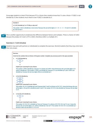 Lesson 17

NYS COMMON CORE MATHEMATICS CURRICULUM

Encourage students to check first because if is a factor then students know that
divisible by , then students must check to see if
is divisible by .

is also a factor. If

6•2

is not

Example 2
Is

divisible by

or ? Why or why not?

The number
is divisible by , but not by
by but not by .

because the sum of the digits is

and

is divisible

This is another opportunity to emphasize the difference between factors and multiples. Three is a factor of
MP.
because the product of and
is
; therefore,
is a multiple of .
7

Exercises 1– 5 (13 minutes)
Students may work with partners or individually to complete the exercises. Remind students that they may circle more
MP.
than one answer.
8
Exercises
Circle ALL the numbers that are factors of the given number. Complete any necessary work in the space provided.
1.

Is

divisible by

Explain your reasoning for your choices.
The number
is divisible by because is a factor of
. I know this because the sum of the digits is
which is divisible by .The number
is not divisible by because
is not divisible by , and
is not
divisible by because the last two digits ( ) are not divisible by .
2.

Is

divisible by

Explain your reasoning for your choices.
The number
of the digits is
is a .
3.

Is

is divisible by and because both and are factors of
. I know this because the sum
and
is divisible by both and . The number
is also divisible by because the last digit

divisible by

Explain your reasoning for your choices.
The number
is divisible by but not because is a factor of
because the sum of the digits is , which is divisible by but not . The number
because it does not end with
or .

Lesson 17:
Date:
©2013CommonCore,Inc. Some rights reserved.commoncore.org

, but

is not. I know this
is not divisible by

Divisibility Tests for 3 and 9
1/13/14

159
This work is licensed under a
Creative Commons Attribution-NonCommercial-ShareAlike 3.0 Unported License.

 