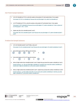 Lesson 17

NYS COMMON CORE MATHEMATICS CURRICULUM

6•2

Exit Ticket Sample Solutions
1.

Is

divisible by ? If it is, write the number as the product of

The number

2.

Is

is not divisible by

3.

because the sum of the digits is

divisible by ? If it is, write the number as the product of

The number
because

is divisible by

and another factor. If not, explain.

because the sum of the digits is

, which is not divisible by .

and another factor. If not, explain.
, which is divisible by . Nine is a factor of

.

Explain why

is divisible by both

and .

The number
and .

is divisible by both

and

because the sum of the digits is

, which is divisible by both

Problem Set Sample Solutions
1.

Is

divisible by both

The number

and ? Why or why not?

is divisible by both

and

because the sum of the digits is

2.

Circle all the factors of

Circle all the factors of

from the list below.

4.

Write a digit number that is divisible by both

and .

from the list below.

3.

, which is divisible by

and . Explain how you know this number is divisible by

and .

Answers will vary. e.g., The sum of the digits is divisible by , and that’s how I know the number is divisible by .
And the last digits are divisible by , so the entire number is divisible by .

5.

Write a

digit number that is divisible by both

and . Explain how you know this number is divisible by

and .

Answers will vary. e.g.,The number ends with a or , so the entire number is divisible by . And the sum of the
digits is divisible by , so the entire number is divisible by .

Lesson 17:
Date:
©2013CommonCore,Inc. Some rights reserved.commoncore.org

Divisibility Tests for 3 and 9
1/13/14

162
This work is licensed under a
Creative Commons Attribution-NonCommercial-ShareAlike 3.0 Unported License.

 