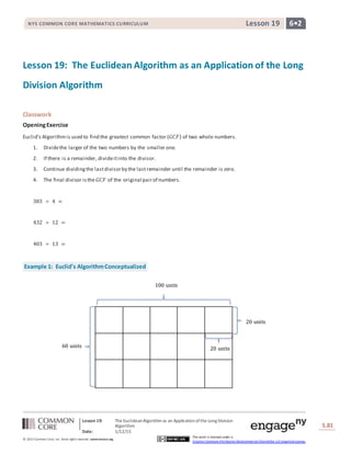 Lesson 19: The EuclideanAlgorithm as an Applicationofthe Long Division
Algorithm
Date: 1/12/15
S.81
81
© 2013 Common Core, Inc. Some rightsreserved. commoncore.org
This work is licensed under a
Creative Commons Attribution-NonCommercial-ShareAlike 3.0 Unported License.
NYS COMMON CORE MATHEMATICS CURRICULUM 6•2Lesson 19
Lesson 19: The Euclidean Algorithm as an Application of the Long
Division Algorithm
Classwork
OpeningExercise
Euclid’s Algorithmis used to find the greatest common factor (𝐺𝐶𝐹) of two whole numbers.
1. Dividethe larger of the two numbers by the smaller one.
2. If there is a remainder, divideitinto the divisor.
3. Continue dividingthe lastdivisorby the lastremainder until the remainder is zero.
4. The final divisor isthe 𝐺𝐶𝐹 of the original pairof numbers.
383 ÷ 4 =
432 ÷ 12 =
403 ÷ 13 =
Example 1: Euclid’s AlgorithmConceptualized
100 units
20 units60 units
20 units
 