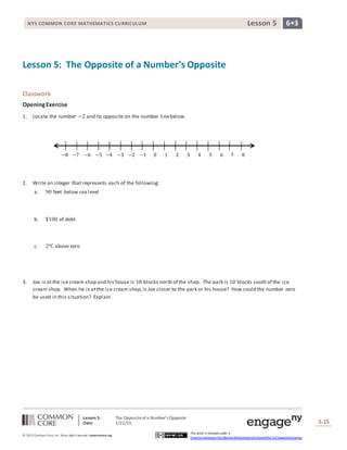 Lesson 5: The Oppositeofa Number’s Opposite
Date: 1/22/15 S.15
15
© 2013 Common Core, Inc. Some rightsreserved. commoncore.org
This work is licensed under a
Creative Commons Attribution-NonCommercial-ShareAlike 3.0 Unported License.
NYS COMMON CORE MATHEMATICS CURRICULUM 6•3Lesson 5
Lesson 5: The Opposite of a Number’s Opposite
Classwork
OpeningExercise
1. Locate the number −2 and its opposite on the number linebelow.
2. Write an integer that represents each of the following:
a. 90 feet below sea level
b. $100 of debt
c. 2℃ above zero
3. Joe is atthe ice cream shop and his house is 10 blocks north of the shop. The park is 10 blocks south of the ice
cream shop. When he is atthe ice cream shop,is Joe closer to the park or his house? How could the number zero
be used in this situation? Explain.
−8 −7 −6 −5 −4 −3 −2 −1 0 1 2 3 4 5 6 7 8
 