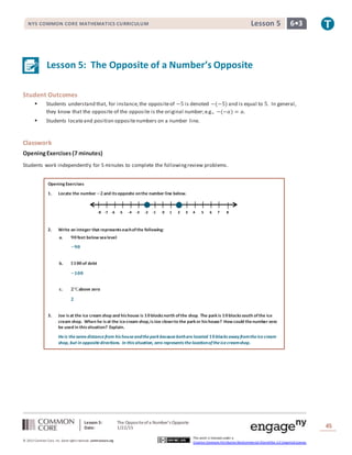 Lesson 5: The Oppositeofa Number’s Opposite
Date: 1/22/15 45
© 2013 Common Core, Inc. Some rightsreserved. commoncore.org
This work is licensed under a
Creative Commons Attribution-NonCommercial-ShareAlike 3.0 Unported License.
NYS COMMON CORE MATHEMATICS CURRICULUM 6•3Lesson 5
Lesson 5: The Opposite of a Number’s Opposite
Student Outcomes
 Students understand that, for instance,the oppositeof −5 is denoted −(−5) and is equal to 5. In general,
they know that the opposite of the opposite is the original number;e.g., −(−𝑎) = 𝑎.
 Students locateand position oppositenumbers on a number line.
Classwork
OpeningExercises(7 minutes)
Students work independently for 5 minutes to complete the followingreview problems.
Opening Exercises
1. Locate the number −𝟐and itsopposite onthe number line below.
2. Write an integer that representseachofthe following:
a. 𝟗𝟎feet below sealevel
−𝟗𝟎
b. $𝟏𝟎𝟎of debt
−𝟏𝟎𝟎
c. 𝟐℃above zero
𝟐
3. Joe isat the ice cream shop and hishouse is 𝟏𝟎blocksnorth ofthe shop. The park is 𝟏𝟎blockssouth ofthe ice
cream shop. When he isat the icecream shop,isJoe closerto the park or hishouse? How could thenumber zero
be used in thissituation? Explain.
Heis thesamedistancefrom his houseandthepark becausebothare located 𝟏𝟎blocks away fromtheicecream
shop, but in oppositedirections. In this situation, zero represents thelocationoftheicecreamshop.
-8 -7 -6 -5 -4 -3 -2 -1 0 1 2 3 4 5 6 7 8
 