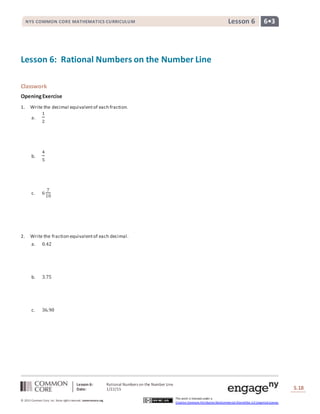 Lesson 6: Rational Numbers on the Number Line
Date: 1/22/15 S.18
18
© 2013 Common Core, Inc. Some rightsreserved. commoncore.org
This work is licensed under a
Creative Commons Attribution-NonCommercial-ShareAlike 3.0 Unported License.
NYS COMMON CORE MATHEMATICS CURRICULUM 6•3Lesson 6
Lesson 6: Rational Numbers on the Number Line
Classwork
OpeningExercise
1. Write the decimal equivalentof each fraction.
a.
1
2
b.
4
5
c. 6
7
10
2. Write the fraction equivalentof each decimal.
a. 0.42
b. 3.75
c. 36.90
 