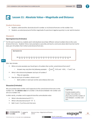 Lesson 11: Absolute Value—Magnitude andDistance
Date: 2/3/15 98
© 2013 Common Core, Inc. Some rightsreserved. commoncore.org
This work is licensed under a
Creative Commons Attribution-NonCommercial-ShareAlike 3.0 Unported License.
NYS COMMON CORE MATHEMATICS CURRICULUM 6•3Lesson 11
Lesson 11: Absolute Value—Magnitude and Distance
Student Outcomes
 Students understand the absolutevalueof a number as its distancefromzero on the number line.
 Students use absolutevalueto find the magnitude of a positiveor negative quantity in a real-world situation.
Classwork
OpeningExercise (4 minutes)
For this warm-up exercise, students work individually to record two different rational numbers thatare the same
distancefrom zero. Students find as many examples as possible,and reach a conclusion about what must be true for
every pair of numbers that liethat same distancefrom zero.
Opening Exercise
After two minutes:
 What aresome examples you found (pairs of numbers that arethe samedistancefrom zero)?
 Answers may vary from the following examples: −
1
2
and
1
2
, 8.01 and −8.01, −7 and 7, etc.
 What is the relationship between each pair of numbers?
 They are opposites.
 How do each pair of numbers relate to zero?
 Both numbers in each pair are the same distance from zero.
Discussion(3 minutes)
We justsawthat every number and it oppositeare the same distancefrom zero on the
number line. The absolute value of a number is the distancebetween the number and
zero on a number line.
In other words, a number and its opposite have the same absolute value.
 What is the absolutevalueof 5? 5.
 What is the absolutevalueof −5? 5.
 Both 5 and −5 are five units from zero.
Scaffolding:
Providestudents with a
number lineso they can
physically countthe number of
units between a number and
zero.
MP.8
 