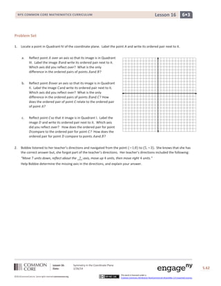 Lesson 16

NYS COMMON CORE MATHEMATICS CURRICULUM

6•3

Problem Set
1.

Locate a point in Quadrant IV of the coordinate plane. Label the point A and write its ordered pair next to it.
a.

b.

Reflect point over an axis so that its image is in Quadrant
II. Label the image and write its ordered pair next to it.
Which axis did you reflect over? What is the only
difference in the ordered pairs of points and ? How
does the ordered pair of point C relate to the ordered pair
of point ?

c.

2.

Reflect point over an axis so that its image is in Quadrant
III. Label the image and write its ordered pair next to it.
Which axis did you reflect over? What is the only
difference in the ordered pairs of points and ?

Reflect point so that it image is in Quadrant I. Label the
image and write its ordered pair next to it. Which axis
did you reflect over? How does the ordered pair for point
compare to the ordered pair for point ? How does the
ordered pair for point compare to points and ?

Bobbie listened to her teacher’s directions and navigated from the point
to
She knows that she has
the correct answer but, she forgot part of the teacher’s directions. Her teacher’s directions included the following:
“Move

units down, reflect about the ? -axis, move up

units, then move right

units.”

Help Bobbie determine the missing axis in the directions, and explain your answer.

Lesson 16:
Date:
©2013CommonCore,Inc. Some rights reserved.commoncore.org

Symmetry in the Coordinate Plane
2/26/14

S.62
This work is licensed under a
Creative Commons Attribution-NonCommercial-ShareAlike 3.0 Unported License.

62

 