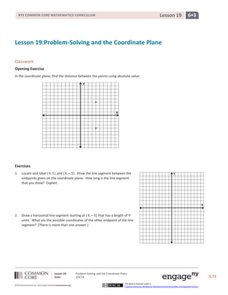 Lesson 19

NYS COMMON CORE MATHEMATICS CURRICULUM

6•3

Lesson 19:Problem-Solving and the Coordinate Plane
Classwork
Opening Exercise
In the coordinate plane, find the distance between the points using absolute value.

.
.

Exercises
1.

Locate and label
and
Draw the line segment between the
endpoints given on the coordinate plane. How long is the line segment
that you drew? Explain.

2.

Draw a horizontal line segment starting at
that has a length of
units. What are the possible coordinates of the other endpoint of the line
segment? (There is more than one answer.)

Lesson 19:
Date:
©2013CommonCore,Inc. Some rights reserved.commoncore.org

Problem-Solving and the Coordinate Plane
3/4/14

S.72

This work is licensed under a
Creative Commons Attribution-NonCommercial-ShareAlike 3.0 Unported License.

72

 