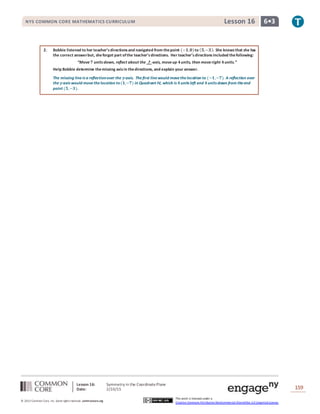 Lesson 16: Symmetry in the CoordinatePlane
Date: 2/10/15 159
© 2013 Common Core, Inc. Some rightsreserved. commoncore.org
This work is licensed under a
Creative Commons Attribution-NonCommercial-ShareAlike 3.0 Unported License.
NYS COMMON CORE MATHEMATICS CURRICULUM 6•3Lesson 16
2. Bobbie listened to her teacher’sdirectionsand navigated from thepoint (−𝟏,𝟎)to ( 𝟓,−𝟑). She knowsthat she has
the correct answerbut, sheforgot part ofthe teacher’sdirections. Her teacher’sdirectionsincluded thefollowing:
“Move 𝟕 units down, reflect about the ? -axis, moveup 𝟒units, then moveright 𝟒units.”
Help Bobbie determine themissing axisin thedirections, and explain your answer.
The missing lineis a reflectionover the 𝒚-axis. The first linewould movethelocation to (−𝟏,−𝟕). A reflection over
the 𝒚-axis would movethelocation to(𝟏,−𝟕) in Quadrant IV, which is 𝟒units left and 𝟒units down from theend
point (𝟓,−𝟑).
 