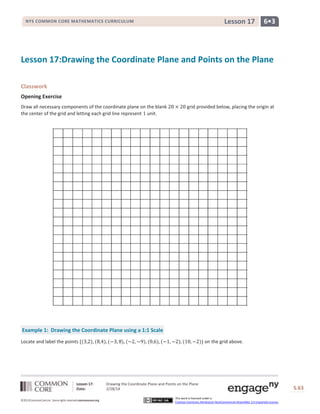 Lesson 17

NYS COMMON CORE MATHEMATICS CURRICULUM

6•3

Lesson 17:Drawing the Coordinate Plane and Points on the Plane
Classwork
Opening Exercise
Draw all necessary components of the coordinate plane on the blank
the center of the grid and letting each grid line represent unit.

grid provided below, placing the origin at

Example 1: Drawing the Coordinate Plane using a 1:1 Scale
Locate and label the points

Lesson 17:
Date:
©2013CommonCore,Inc. Some rights reserved.commoncore.org

on the grid above.

Drawing the Coordinate Plane and Points on the Plane
2/28/14

S.63

This work is licensed under a
Creative Commons Attribution-NonCommercial-ShareAlike 3.0 Unported License.

63

 