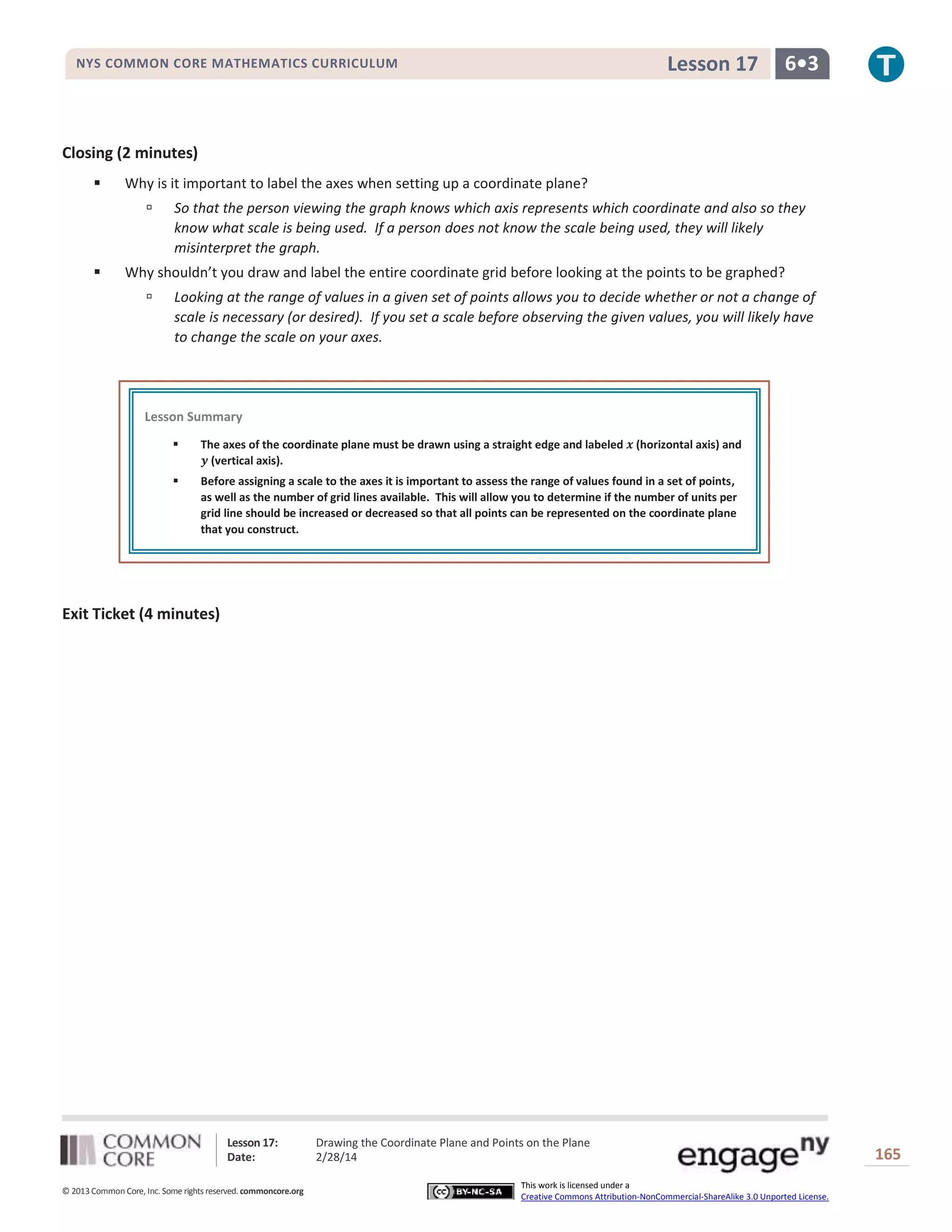 Lesson 17

NYS COMMON CORE MATHEMATICS CURRICULUM

6•3

Closing (2 minutes)


Why is it important to label the axes when setting up a coordinate plane?




So that the person viewing the graph knows which axis represents which coordinate and also so they
know what scale is being used. If a person does not know the scale being used, they will likely
misinterpret the graph.

Why shouldn’t you draw and label the entire coordinate grid before looking at the points to be graphed?


Looking at the range of values in a given set of points allows you to decide whether or not a change of
scale is necessary (or desired). If you set a scale before observing the given values, you will likely have
to change the scale on your axes.

Lesson Summary


The axes of the coordinate plane must be drawn using a straight edge and labeled 𝒙 (horizontal axis) and
𝒚 (vertical axis).



Before assigning a scale to the axes it is important to assess the range of values found in a set of points,
as well as the number of grid lines available. This will allow you to determine if the number of units per
grid line should be increased or decreased so that all points can be represented on the coordinate plane
that you construct.

Exit Ticket (4 minutes)

Lesson 17:
Date:
© 2013 Common Core, Inc. Some rights reserved. commoncore.org

Drawing the Coordinate Plane and Points on the Plane
2/28/14
This work is licensed under a
Creative Commons Attribution-NonCommercial-ShareAlike 3.0 Unported License.

165

 