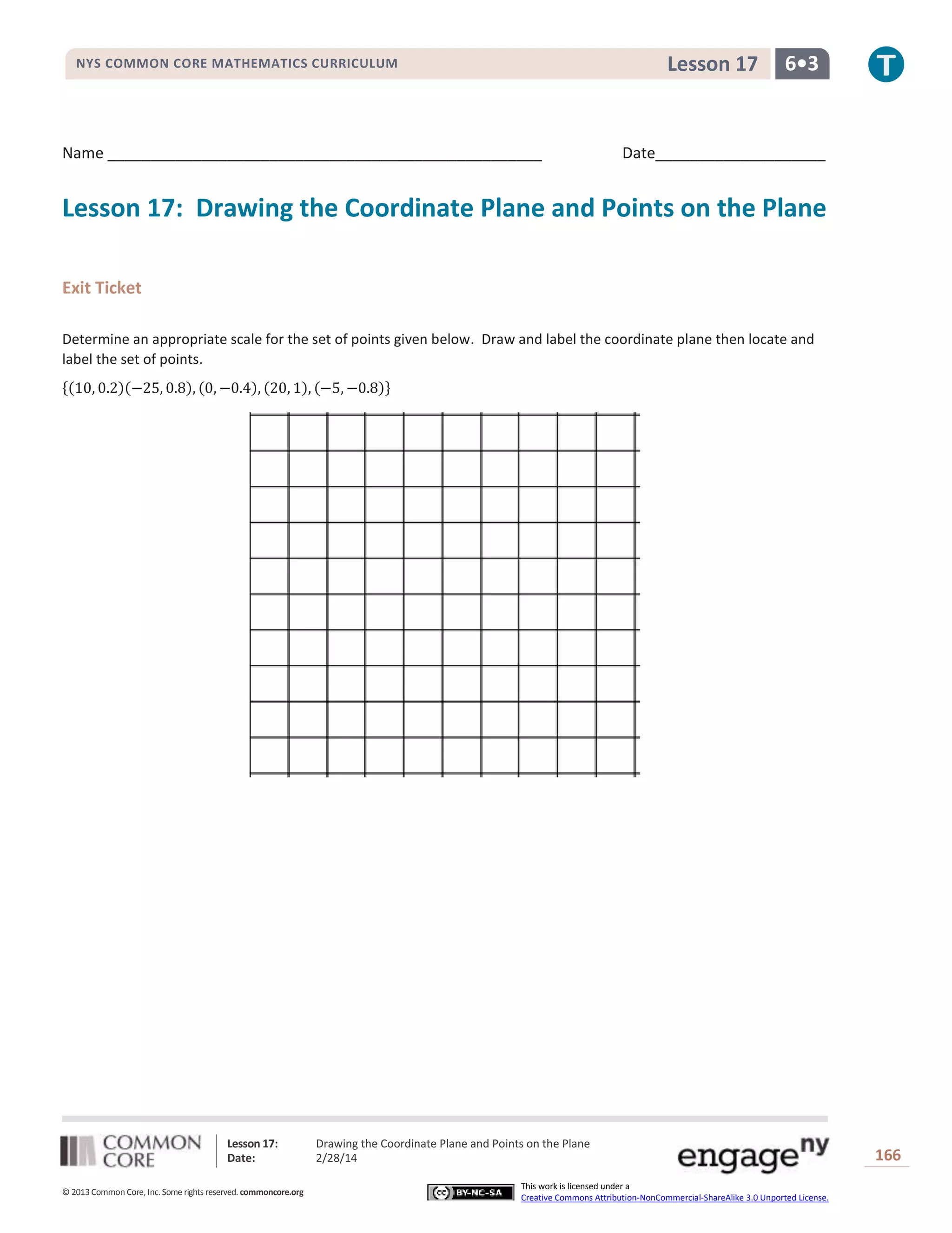 Lesson 17

NYS COMMON CORE MATHEMATICS CURRICULUM

Name ___________________________________________________

6•3

Date____________________

Lesson 17: Drawing the Coordinate Plane and Points on the Plane
Exit Ticket
Determine an appropriate scale for the set of points given below. Draw and label the coordinate plane then locate and
label the set of points.
{(10, 0.2)(−25, 0.8), (0, −0.4), (20, 1), (−5, −0.8)}

Lesson 17:
Date:
© 2013 Common Core, Inc. Some rights reserved. commoncore.org

Drawing the Coordinate Plane and Points on the Plane
2/28/14
This work is licensed under a
Creative Commons Attribution-NonCommercial-ShareAlike 3.0 Unported License.

166

 