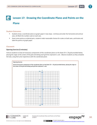 Lesson 17

NYS COMMON CORE MATHEMATICS CURRICULUM

6•3

Lesson 17: Drawing the Coordinate Plane and Points on the
Plane
Student Outcomes


Students draw a coordinate plane on graph paper in two steps: (1) Draw and order the horizontal and vertical
axes; (2) Mark the number scale on each axis.



Given some points as ordered pairs, students make reasonable choices for scales on both axes, and locate and
label the points on graph paper.

Classwork
Opening Exercise (5 minutes)
Instruct students to draw all necessary components of the coordinate plane on the blank 20 × 20 grid provided below,
placing the origin at the center of the grid and letting each grid line represent 1 unit. Observe students as they complete
the task, using their prior experience with the coordinate plane.
Opening Exercise
Draw all necessary components of the coordinate plane on the blank 𝟐𝟎 × 𝟐𝟎 grid provided below, placing the origin at
the center of the grid and letting each grid line represent 𝟏 unit.

𝟏𝟎

𝒚

𝟓

−𝟏𝟎

−𝟓

𝟎

𝟓

𝟏𝟎

𝒙

−𝟓

−𝟏𝟎

Lesson 17:
Date:
© 2013 Common Core, Inc. Some rights reserved. commoncore.org

Drawing the Coordinate Plane and Points on the Plane
2/28/14
This work is licensed under a
Creative Commons Attribution-NonCommercial-ShareAlike 3.0 Unported License.

160

 