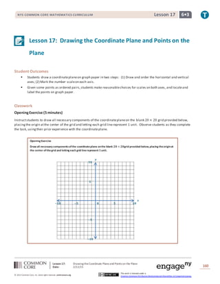 Lesson 17: Drawing theCoordinate Planeand Points on the Plane
Date: 2/12/15 160
© 2013 Common Core, Inc. Some rightsreserved. commoncore.org
This work is licensed under a
Creative Commons Attribution-NonCommercial-ShareAlike 3.0 Unported License.
NYS COMMON CORE MATHEMATICS CURRICULUM 6•3Lesson 17
Lesson 17: Drawing the Coordinate Plane and Points on the
Plane
Student Outcomes
 Students draw a coordinateplaneon graph paper in two steps: (1) Draw and order the horizontal and vertical
axes; (2) Mark the number scaleon each axis.
 Given some points as ordered pairs,students make reasonablechoices for scales on both axes, and locateand
label the points on graph paper.
Classwork
OpeningExercise (5 minutes)
Instructstudents to draw all necessary components of the coordinateplaneon the blank 20 × 20 grid provided below,
placingthe origin atthe center of the grid and letting each grid linerepresent 1 unit. Observe students as they complete
the task, using their prior experience with the coordinateplane.
Opening Exercise
Draw all necessary componentsofthe coordinateplane onthe blank 𝟐𝟎 × 𝟐𝟎grid provided below,placing theoriginat
the center ofthegrid and letting each grid linerepresent 𝟏unit.
𝒙
𝒚
−𝟏𝟎 −𝟓 𝟎 𝟓 𝟏𝟎
𝟏𝟎
𝟓
−𝟓
−𝟏𝟎
 