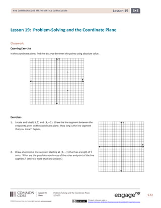 Lesson 19: Problem-Solving and the Coordinate Plane
Date: 2/24/15 S.72
72
© 2013 Common Core, Inc. Some rights reserved. commoncore.org
This work is licensed under a
Creative Commons Attribution-NonCommercial-ShareAlike 3.0 Unported License.
NYS COMMON CORE MATHEMATICS CURRICULUM 6•3Lesson 19
.
.
Lesson 19: Problem-Solving and the Coordinate Plane
Classwork
Opening Exercise
In the coordinate plane, find the distance between the points using absolute value.
Exercises
1. Locate and label (4, 5) and (4, −3). Draw the line segment between the
endpoints given on the coordinate plane. How long is the line segment
that you drew? Explain.
2. Draw a horizontal line segment starting at (4, −3) that has a length of 9
units. What are the possible coordinates of the other endpoint of the line
segment? (There is more than one answer.)
 