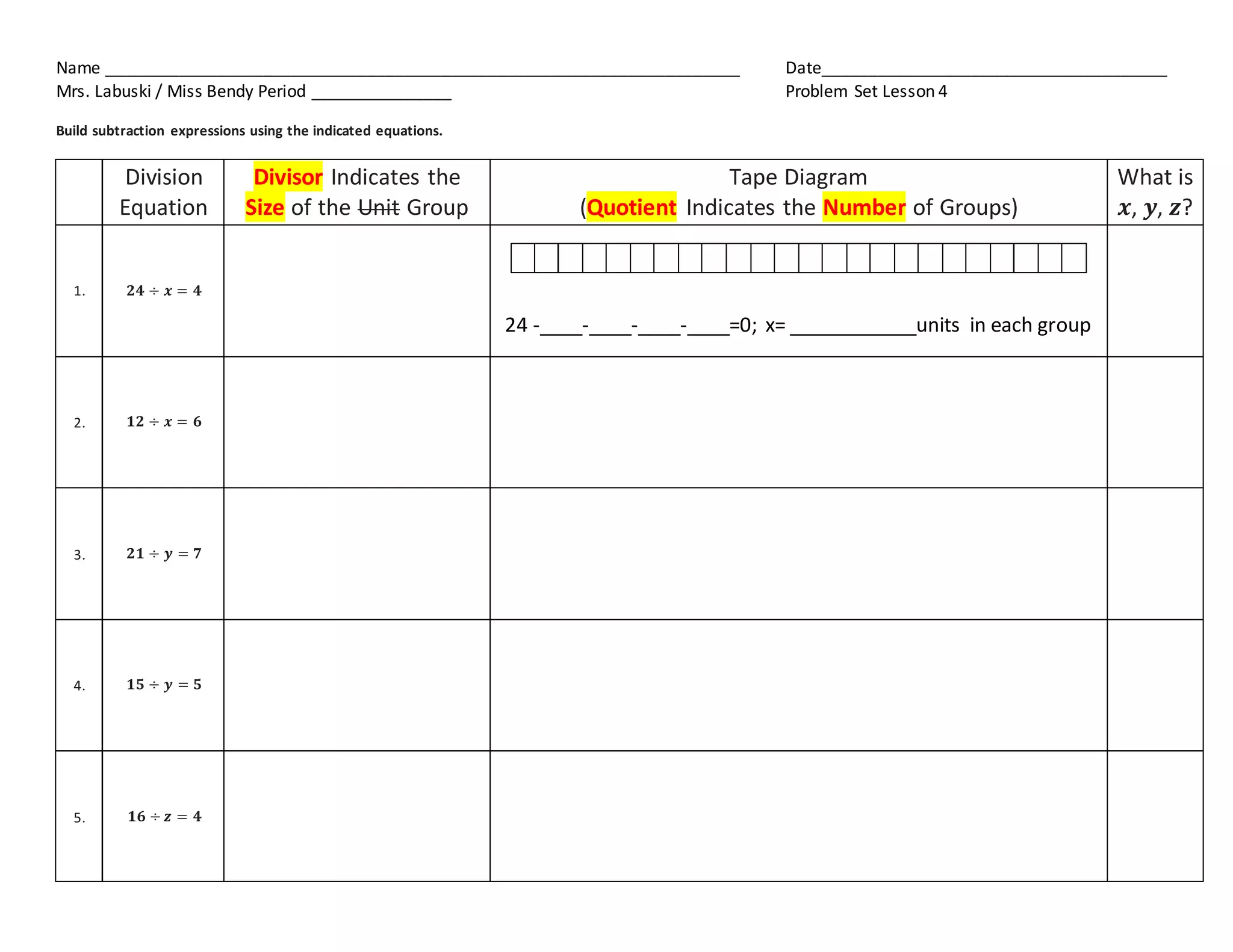 Name ____________________________________________________________________ Date_____________________________________
Mrs. Labuski / Miss Bendy Period _______________ Problem Set Lesson 4
Build subtraction expressions using the indicated equations.
Division
Equation
Divisor Indicates the
Size of the Unit Group
Tape Diagram
(Quotient Indicates the Number of Groups)
What is
𝒙, 𝒚, 𝒛?
1. 𝟐𝟒 ÷ 𝒙 = 𝟒
24 -____-____-____-____=0; x= ____________units in each group
2. 𝟏𝟐 ÷ 𝒙 = 𝟔
3. 𝟐𝟏 ÷ 𝒚 = 𝟕
4. 𝟏𝟓 ÷ 𝒚 = 𝟓
5. 𝟏𝟔 ÷ 𝒛 = 𝟒