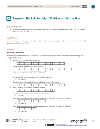 Lesson 4: The RelationshipofDivisionand Subtraction
Date: 3/4/15 38
© 2013 Common Core, Inc. Some rightsreserved. commoncore.org
This work is licensed under a
Creative Commons Attribution-NonCommercial-ShareAlike 3.0 Unported License.
NYS COMMON CORE MATHEMATICS CURRICULUM 6•4Lesson 4
Lesson 4: The Relationship of Division and Subtraction
Student Outcomes
 Students build and clarify the relationship of division and subtraction by determining that 12 ÷ 𝑥 = 4 means
12 − 𝑥 − 𝑥 − 𝑥 − 𝑥 = 0.
Lesson Notes
Students will continueto use the squares from Lessons 1–3 to create tape diagrams. Each pair of students will need 30
squares to complete the activities.
Classwork
Discussion(20 minutes)
Provideeach pair of students with a collection of 30 squares so they can use these squares to create tape diagrams
throughout the lesson.
 Build a tape diagramthat has 20 squares.
 Dividethe tape diagraminto 4 equal sections.
 How many squares arein each of the 4 sections?
 5
 Write a number sentence to demonstrate what happened.
 20 ÷ 4 = 5
 Combine your squares again to have a tape diagramwith 20 squares.
 Now subtract4 squares from your tape diagram.
 Write an expression to demonstrate what happened.
 20 − 4
 Subtract 4 more squares and alter your expression to represent the new tape diagram.
 20 − 4 − 4
 Subtract 4 more squares and alter your expression to represent the new tape diagram.
 20 − 4 − 4 − 4
 