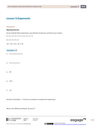 Lesson 5: Exponents
Date: 3/13/14 S.13
13
©2013CommonCore,Inc. Some rights reserved.commoncore.org
This work is licensed under a
Creative Commons Attribution-NonCommercial-ShareAlike 3.0 Unported License.
NYS COMMON CORE MATHEMATICS CURRICULUM 6•4Lesson 5
Lesson 5:Exponents
Classwork
Opening Exercise
As you evaluate these expressions, pay attention to how you arrived at your answers.
Examples 1–5
1.
2.
3. =
4. =
5. =
Go back to Examples 1 – 4 and use a calculator to evaluate the expressions.
What is the difference between and ?
 