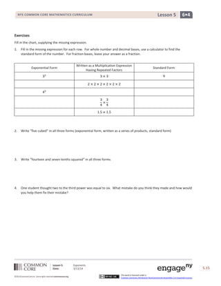 Lesson 5: Exponents
Date: 3/13/14 S.15
15
©2013CommonCore,Inc. Some rights reserved.commoncore.org
This work is licensed under a
Creative Commons Attribution-NonCommercial-ShareAlike 3.0 Unported License.
NYS COMMON CORE MATHEMATICS CURRICULUM 6•4Lesson 5
Exercises
Fill in the chart, supplying the missing expression.
1. Fill in the missing expression for each row. For whole number and decimal bases, use a calculator to find the
standard form of the number. For fraction bases, leave your answer as a fraction.
Exponential Form
Written as a Multiplication Expression
Having Repeated Factors
Standard Form
2. Write “five cubed” in all three forms (exponential form, written as a series of products, standard form)
3. Write “fourteen and seven tenths squared” in all three forms.
4. One student thought two to the third power was equal to six. What mistake do you think they made and how would
you help them fix their mistake?
 