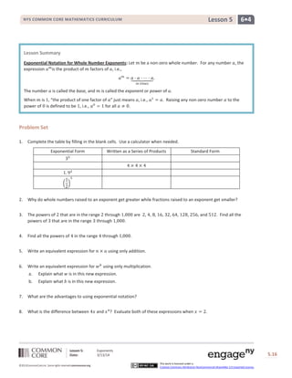 Lesson 5: Exponents
Date: 3/13/14 S.16
16
©2013CommonCore,Inc. Some rights reserved.commoncore.org
This work is licensed under a
Creative Commons Attribution-NonCommercial-ShareAlike 3.0 Unported License.
NYS COMMON CORE MATHEMATICS CURRICULUM 6•4Lesson 5
Problem Set
1. Complete the table by filling in the blank cells. Use a calculator when needed.
Exponential Form Written as a Series of Products Standard Form
2. Why do whole numbers raised to an exponent get greater while fractions raised to an exponent get smaller?
3. The powers of that are in the range through are , , , , , , , , and . Find all the
powers of that are in the range through .
4. Find all the powers of in the range through .
5. Write an equivalent expression for using only addition.
6. Write an equivalent expression for using only multiplication.
a. Explain what is in this new expression.
b. Explain what is in this new expression.
7. What are the advantages to using exponential notation?
8. What is the difference between and ? Evaluate both of these expressions when .
Lesson Summary
Exponential Notation for Whole Number Exponents: Let be a non-zero whole number. For any number , the
expression is the product of factors of , i.e.,
The number is called the base, and is called the exponent or power of .
When is , “the product of one factor of ” just means , i.e., . Raising any non-zero number to the
power of is defined to be , i.e., for all .
 