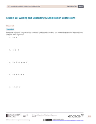 Lesson 10: Writing and Expanding Multiplication Expressions
Date: 3/25/14 S.39
39
©2013CommonCore,Inc. Some rights reserved.commoncore.org
This work is licensed under a
Creative Commons Attribution-NonCommercial-ShareAlike 3.0 Unported License.
NYS COMMON CORE MATHEMATICS CURRICULUM 6•4Lesson 10
Lesson 10: Writing and Expanding Multiplication Expressions
Classwork
Example 1
Write each expression using the fewest number of symbols and characters. Use math terms to describe the expressions
and parts of the expression.
a.
b.
c.
d.
e.
 
