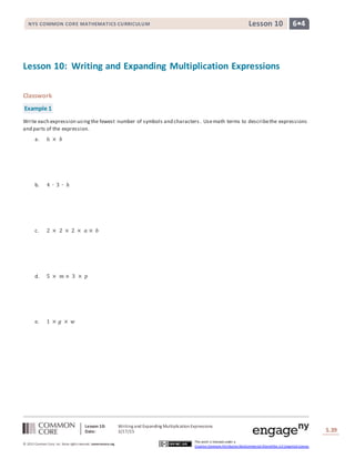 Lesson 10: Writing and Expanding MultiplicationExpressions
Date: 3/17/15 S.39
39
© 2013 Common Core, Inc. Some rightsreserved. commoncore.org
This work is licensed under a
Creative Commons Attribution-NonCommercial-ShareAlike 3.0 Unported License.
NYS COMMON CORE MATHEMATICS CURRICULUM 6•4Lesson 10
Lesson 10: Writing and Expanding Multiplication Expressions
Classwork
Example 1
Write each expression usingthe fewest number of symbols and characters. Usemath terms to describethe expressions
and parts of the expression.
a. 6 × 𝑏
b. 4 ∙ 3 ∙ ℎ
c. 2 × 2 × 2 × 𝑎 × 𝑏
d. 5 × 𝑚 × 3 × 𝑝
e. 1 × 𝑔 × 𝑤
 
