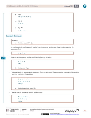 Lesson 10: Writing and Expanding Multiplication Expressions
Date: 3/17/15 103
© 2013 Common Core, Inc. Some rights reserved. commoncore.org
This work is licensed under a
Creative Commons Attribution-NonCommercial-ShareAlike 3.0 Unported License.
NYS COMMON CORE MATHEMATICS CURRICULUM 6•4Lesson 10
c. 𝟏𝟐𝒈
𝟏𝟐 ∙ 𝒈 or 𝟐 ∙ 𝟐 ∙ 𝟑 ∙ 𝒈
d. 𝟑𝒉 ∙ 𝟖
𝟑 ∙ 𝒉 ∙ 𝟖
e. 𝟕𝒈 ∙ 𝟗𝒉
𝟕 ∙ 𝒈 ∙ 𝟗 ∙ 𝒉
Example 3 (5 minutes)
Example 3
a. Find the product of 𝟒𝒇 ∙ 𝟕𝒈.
 It may be easier to see how we will use the fewest number of symbols and characters by expanding the
expression first.
𝟒 ∙ 𝒇 ∙ 𝟕 ∙ 𝒈
 Now we can multiply the numbers and then multiply the variables.
𝟒 ∙ 𝟕 ∙ 𝒇 ∙ 𝒈
𝟐𝟖𝒇𝒈
b. Multiply 𝟑𝒅𝒆 ∙ 𝟗 𝒚𝒛.
 Let’s start again by expanding the expression. Then we can rewrite the expression by multiplying the numbers
and then multiplying the variables.
𝟑 ∙ 𝒅 ∙ 𝒆 ∙ 𝟗 ∙ 𝒚 ∙ 𝒛
𝟑 ∙ 𝟗 ∙ 𝒅 ∙ 𝒆 ∙ 𝒚 ∙ 𝒛
𝟐𝟕𝒅𝒆𝒚𝒛
c. Double the product of 𝟔𝒚 and 𝟑𝒃𝒄.
 We can start by finding the product of 6𝑦 and 3𝑏𝑐.
𝟔 ∙ 𝒚 ∙ 𝟑 ∙ 𝒃 ∙ 𝒄
𝟔 ∙ 𝟑 ∙ 𝒃 ∙ 𝒄 ∙ 𝒚
𝟏𝟖𝒃𝒄𝒚
MP.7
 